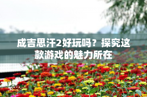 成吉思汗2好玩吗?探究这款游戏的魅力所在 成吉思汗2好玩吗?探究这款游戏的魅力所在