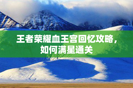 王者荣耀血王宫回忆攻略,如何满星通关 王者荣耀血王宫回忆攻略,如何满星通关
