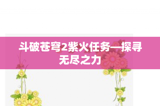 斗破苍穹2紫火任务—探寻无尽之力 斗破苍穹2紫火任务—探寻无尽之力