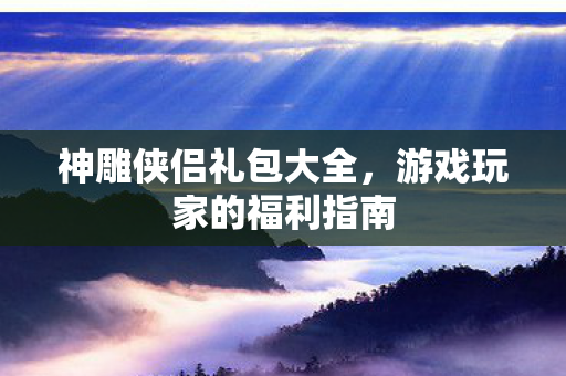 神雕侠侣礼包大全,游戏玩家的福利指南 神雕侠侣礼包大全,游戏玩家的福利指南