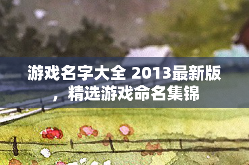 游戏名字大全 2013最新版,精选游戏命名集锦 游戏名字大全 2013最新版,精选游戏命名集锦