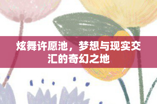 炫舞许愿池，梦想与现实交汇的奇幻之地