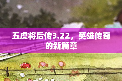 五虎将后传3.22,英雄传奇的新篇章 五虎将后传3.22,英雄传奇的新篇章