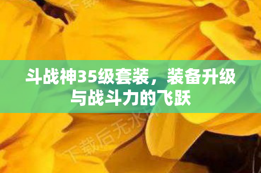 斗战神35级套装，装备升级与战斗力的飞跃
