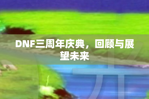 DNF三周年庆典,回顾与展望未来 DNF三周年庆典,回顾与展望未来