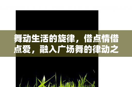 舞动生活的旋律，借点情借点爱，融入广场舞的律动之美