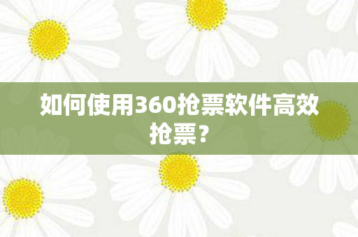 如何使用360抢票软件高效抢票? 如何使用360抢票软件高效抢票?
