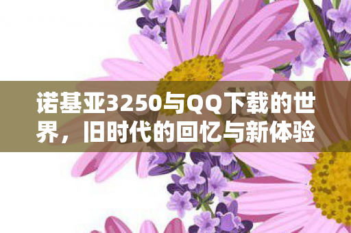 诺基亚3250与QQ下载的世界，旧时代的回忆与新体验