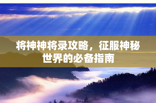 将神神将录攻略,征服神秘世界的必备指南 将神神将录攻略,征服神秘世界的必备指南
