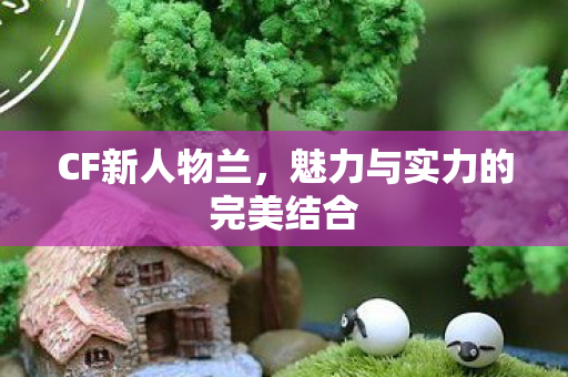 CF新人物兰,魅力与实力的完美结合 CF新人物兰,魅力与实力的完美结合