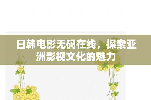日韩电影无码在线,探索亚洲影视文化的魅力 日韩电影无码在线,探索亚洲影视文化的魅力