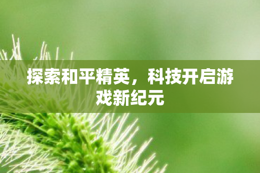 探索和平精英,科技开启游戏新纪元 探索和平精英,科技开启游戏新纪元