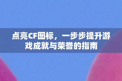 点亮CF图标,一步步提升游戏成就与荣誉的指南 点亮CF图标,一步步提升游戏成就与荣誉的指南