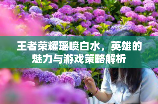 王者荣耀瑶喷白水,英雄的魅力与游戏策略解析 王者荣耀瑶喷白水,英雄的魅力与游戏策略解析