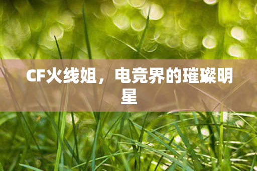 CF火线姐,电竞界的璀璨明星 CF火线姐,电竞界的璀璨明星