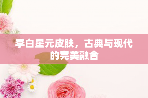 李白星元皮肤,古典与现代的完美融合 李白星元皮肤,古典与现代的完美融合