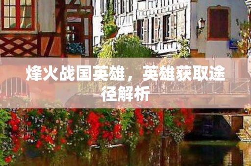 烽火战国英雄,英雄获取途径解析 烽火战国英雄,英雄获取途径解析