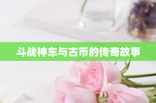 斗战神车与古币的传奇故事 斗战神车与古币的传奇故事
