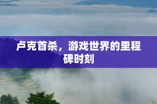 卢克首杀，游戏世界的里程碑时刻