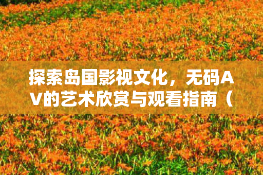 探索岛国影视文化,无码AV的艺术欣赏与观看指南(非链接版) 探索岛国影视文化,无码AV的艺术欣赏与观看指南(非链接版)