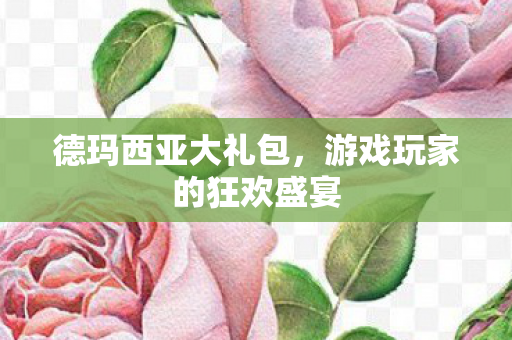 德玛西亚大礼包,游戏玩家的狂欢盛宴 德玛西亚大礼包,游戏玩家的狂欢盛宴