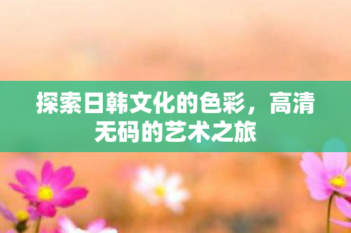 探索日韩文化的色彩,高清无码的艺术之旅 探索日韩文化的色彩,高清无码的艺术之旅