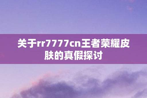 关于rr7777cn王者荣耀皮肤的真假探讨 关于rr7777cn王者荣耀皮肤的真假探讨