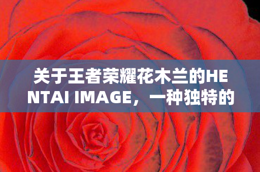 关于王者荣耀花木兰的HENTAI IMAGE，一种独特的艺术表达