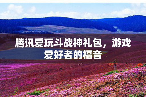 腾讯爱玩斗战神礼包,游戏爱好者的福音 腾讯爱玩斗战神礼包,游戏爱好者的福音