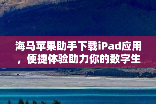 海马苹果助手下载iPad应用，便捷体验助力你的数字生活