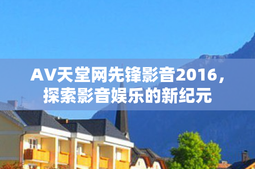 AV天堂网先锋影音2016，探索影音娱乐的新纪元