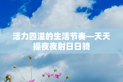 活力四溢的生活节奏—天天操夜夜射日日骑 活力四溢的生活节奏—天天操夜夜射日日骑