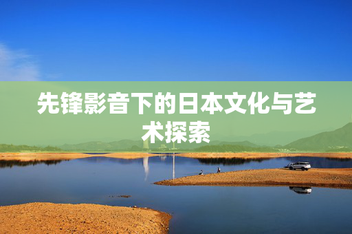 先锋影音下的日本文化与艺术探索