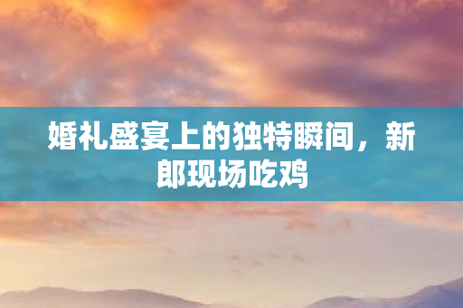 婚礼盛宴上的独特瞬间,新郎现场吃鸡 婚礼盛宴上的独特瞬间,新郎现场吃鸡