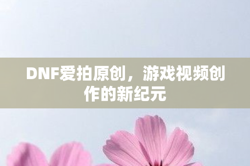 DNF爱拍原创，游戏视频创作的新纪元