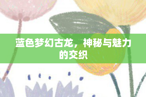 蓝色梦幻古龙,神秘与魅力的交织 蓝色梦幻古龙,神秘与魅力的交织