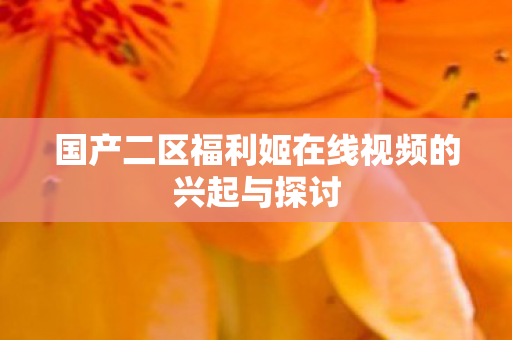 国产二区福利姬在线视频的兴起与探讨 国产二区福利姬在线视频的兴起与探讨