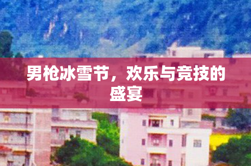 男枪冰雪节,欢乐与竞技的盛宴 男枪冰雪节,欢乐与竞技的盛宴
