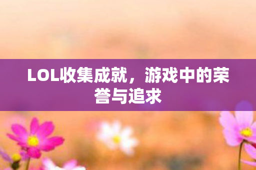LOL收集成就,游戏中的荣誉与追求 LOL收集成就,游戏中的荣誉与追求