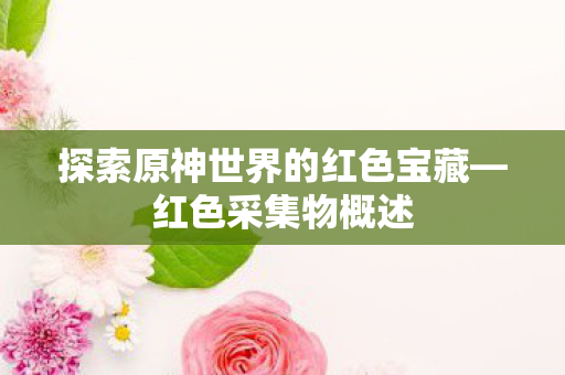 探索原神世界的红色宝藏—红色采集物概述 探索原神世界的红色宝藏—红色采集物概述