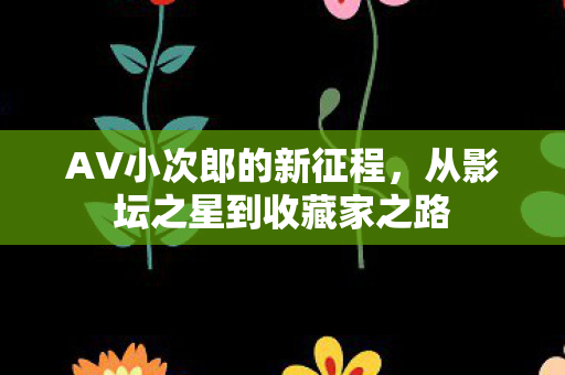 AV小次郎的新征程,从影坛之星到收藏家之路 AV小次郎的新征程,从影坛之星到收藏家之路