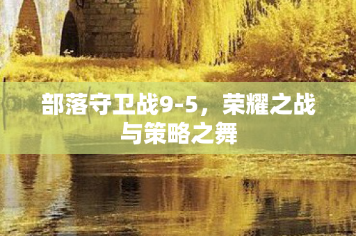 部落守卫战9-5,荣耀之战与策略之舞 部落守卫战9-5,荣耀之战与策略之舞