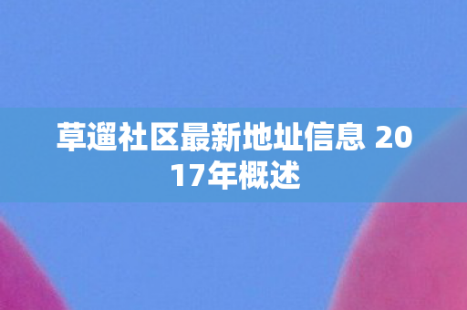 草遛社区最新地址信息 2017年概述 草遛社区最新地址信息 2017年概述