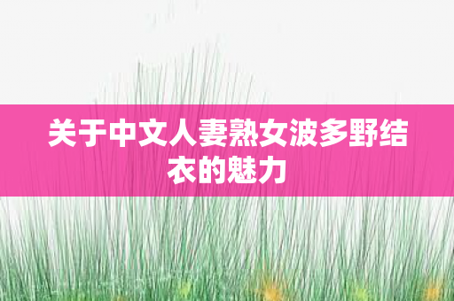 关于中文人妻熟女波多野结衣的魅力 关于中文人妻熟女波多野结衣的魅力