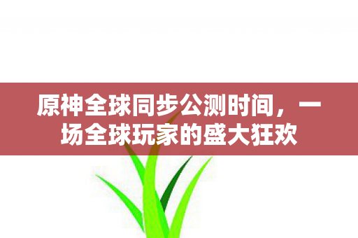 原神全球同步公测时间,一场全球玩家的盛大狂欢 原神全球同步公测时间,一场全球玩家的盛大狂欢
