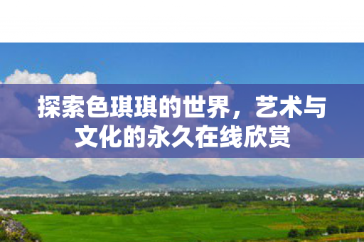 探索色琪琪的世界,艺术与文化的永久在线欣赏 探索色琪琪的世界,艺术与文化的永久在线欣赏