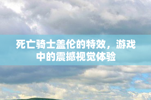 死亡骑士盖伦的特效,游戏中的震撼视觉体验 死亡骑士盖伦的特效,游戏中的震撼视觉体验