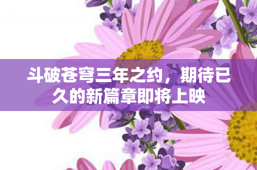 斗破苍穹三年之约,期待已久的新篇章即将上映 斗破苍穹三年之约,期待已久的新篇章即将上映