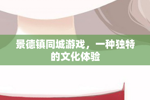 景德镇同城游戏,一种独特的文化体验 景德镇同城游戏,一种独特的文化体验