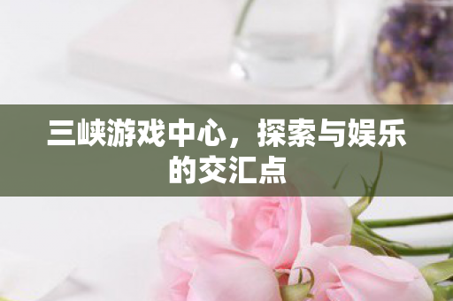 三峡游戏中心,探索与娱乐的交汇点 三峡游戏中心,探索与娱乐的交汇点